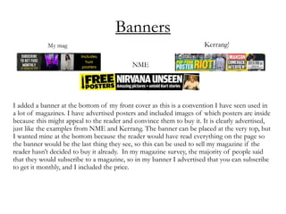 Banners
I added a banner at the bottom of my front cover as this is a convention I have seen used in
a lot of magazines. I have advertised posters and included images of which posters are inside
because this might appeal to the reader and convince them to buy it. It is clearly advertised,
just like the examples from NME and Kerrang. The banner can be placed at the very top, but
I wanted mine at the bottom because the reader would have read everything on the page so
the banner would be the last thing they see, so this can be used to sell my magazine if the
reader hasn’t decided to buy it already. In my magazine survey, the majority of people said
that they would subscribe to a magazine, so in my banner I advertised that you can subscribe
to get it monthly, and I included the price.
 