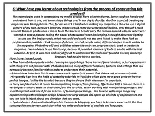 6) What have you learnt about technologies from the process of constructing this
product?
The technologies used in constructing my media product have all been diverse. Some tough to handle and
understand how to use, and some simple things used in my day to day life. Another aspect of creating my
magazine was taking photos. This, for me wasn't a hard when making my magazine, I chose to use a digital
camera of my own, because I knew my images would come out professional looking, even though I could
also edit them on photo shop. I chose to do this because I could carry the camera around with me wherever I
wanted to snap a picture. Taking the actual photos wasn't that challenging. I thought about the lighting
issues and the backgrounds, what you could and could not see, and I tired to make them look as
professional as possible. I took a range of photos, most of people, using different angles, to add variety to
the magazine. Photoshop c63 and publisher where the only two programs that I used to create the
magazine. I was advises to use Photoshop, because it provided volumes of tools to enable with the best
outcome. At first, it was hard and very difficult to understand the tools and I found it as a big challenge
because I had no idea how it worked.
How have I developed:
-> Now I am able to operate Adobe. I can try to apply things I have learned from tutorials, or just experiments
with things I'm not familiar with. Photoshop has so many different functions, features and settings that you
eventually become familiar with in order to understand their potential.
->I learnt how important it is to save coursework regularly to ensure that data is not permanently lost.
->Frequently I got into the habit of watching tutorials on YouTube which gives me a good grasp on how to
perfect images. I utilise the tutorials because they're always their whenever I’m uncertain.
-> I very confident when it comes to manipulating images (Transforming, Effects and Fill). I can use them to a
very higher standard with the assurance from the tutorials. When working with manipulating images I find
something that works best for me in terms of learning new things. I like to work with large images by
experimenting with wallpaper design because the large canvas size opens up all kinds of opportunities and
you can take it in just about any direction that you want.
-> I gained more of an understanding when it comes to blogging, you have to be more aware with the time
consumption and be very particular what you write and the level of analysis and language.
 
