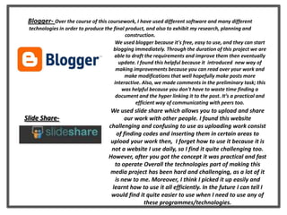 Blogger- Over the course of this coursework, I have used different software and many different
technologies in order to produce the final product, and also to exhibit my research, planning and
construction.
Slide Share-
We used slide share which allows you to upload and share
our work with other people. I found this website
challenging and confusing to use as uploading work consist
of finding codes and inserting them in certain areas to
upload your work then, I forget how to use it because it is
not a website I use daily, so I find it quite challenging too.
However, after you got the concept it was practical and fast
to operate Overall the technologies part of making this
media project has been hard and challenging, as a lot of it
is new to me. Moreover, I think I picked it up easily and
learnt how to use it all efficiently. In the future I can tell I
would find it quite easier to use when I need to use any of
these programmes/technologies.
We used blogger because it's free, easy to use, and they can start
blogging immediately. Through the duration of this project we are
able to draft the requirements and improve them then eventually
update. I found this helpful because it introduced new way of
making improvements because you can read over your work and
make modifications that well hopefully make posts more
interactive. Also, we made comments in the preliminary task; this
was helpful because you don't have to waste time finding a
document and the hyper linking it to the post. It’s a practical and
efficient way of communicating with peers too.
 