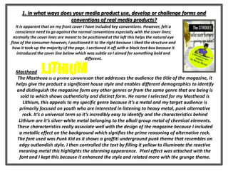 1. In what ways does your media product use, develop or challenge forms and
conventions of real media products?
Masthead
The Masthead is a prime convention that addresses the audience the title of the magazine, it
helps give the product a significant house style and enables different demographics to identify
and distinguish the magazine form any other genres or from the same genre that are being is
sold to which shows authenticity and distinct form. He name I selected for my Masthead is
Lithium, this appeals to my specific genre because it’s a metal and my target audience is
primarily focused on youth who are interested in listening to heavy metal, punk alternative
rock. It’s a universal term so it’s incredibly easy to identify and the characteristics behind
Lithium are it’s silver-white metal belonging to the alkali group metal of chemical elements.
These characteristics really associate well with the design of the magazine because I included
a metallic effect on the background which signifies the prime reasoning of alternative rock.
The font used was Punk Kid as it shows a graffiti underground punk theme that resembles an
edgy outlandish style. I then controlled the text by filling it yellow to illuminate the reactive
meaning metal this highlights the alarming appearance. Pixel effect was attached with the
font and I kept this because it enhanced the style and related more with the grunge theme.
It is apparent that on my front cover I have included key conventions. However, felt a
conscience need to go against the normal conventions especially with the cover lines;
normally the cover lines are meant to be positioned at the left this helps the natural eye
flow of the consumer however, I positioned it to the right because I liked the structure and
how it took up the majority of the page. I sectioned it off with a black text box because it
introduced the cover line below which was subtle so I aimed for something bold and
different.
 