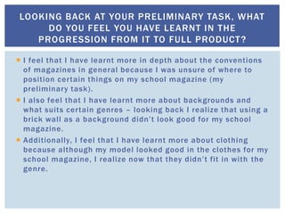  I feel that I have learnt more in depth about the conventions
of magazines in general because I was unsure of where to
position certain things on my school magazine (my
preliminary task).
 I also feel that I have learnt more about backgrounds and
what suits certain genres – looking back I realize that using a
brick wall as a background didn’t look good for my school
magazine.
 Additionally, I feel that I have learnt more about clothing
because although my model looked good in the clothes for my
school magazine, I realize now that they didn’t fit in with the
genre.
LOOKING BACK AT YOUR PRELIMINARY TASK, WHAT
DO YOU FEEL YOU HAVE LEARNT IN THE
PROGRESSION FROM IT TO FULL PRODUCT?
 