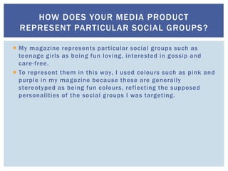  My magazine represents particular social groups such as
teenage girls as being fun loving, interested in gossip and
care-free.
 To represent them in this way, I used colours such as pink and
purple in my magazine because these are generally
stereotyped as being fun colours, reflecting the supposed
personalities of the social groups I was targeting.
HOW DOES YOUR MEDIA PRODUCT
REPRESENT PARTICULAR SOCIAL GROUPS?
 