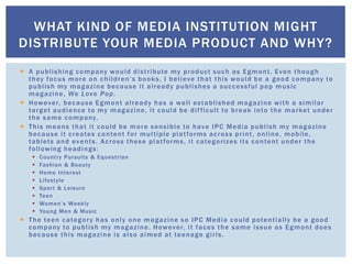  A publishing company would distribute my product such as Egmont. Even though
they focus more on children’s books, I believe that this would be a good company to
publish my magazine because it already publishes a successful pop music
magazine, We Love Pop.
 However, because Egmont already has a well established magazine with a similar
target audience to my magazine, it could be difficult to break into the market under
the same company.
 This means that it could be more sensible to have IPC Media publish my magazine
because it creates content for multiple platforms across print, online, mobile,
tablets and events. Across these platforms, it categorizes its content under the
following headings:
 Country Pursuits & Equestrian
 Fashion & Beauty
 Home Interest
 Lifestyle
 Sport & Leisure
 Teen
 Women’s Weekly
 Young Men & Music
 The teen category has only one magazine so IPC Media could potentially be a good
company to publish my magazine. However, it faces the same issue as Egmont does
because this magazine is also aimed at teenage girls.
WHAT KIND OF MEDIA INSTITUTION MIGHT
DISTRIBUTE YOUR MEDIA PRODUCT AND WHY?
 