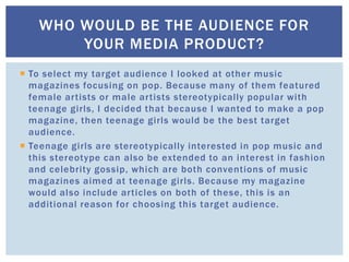  To select my target audience I looked at other music
magazines focusing on pop. Because many of them featured
female artists or male artists stereotypically popular with
teenage girls, I decided that because I wanted to make a pop
magazine, then teenage girls would be the best target
audience.
 Teenage girls are stereotypically interested in pop music and
this stereotype can also be extended to an interest in fashion
and celebrity gossip, which are both conventions of music
magazines aimed at teenage girls. Because my magazine
would also include articles on both of these, this is an
additional reason for choosing this target audience.
WHO WOULD BE THE AUDIENCE FOR
YOUR MEDIA PRODUCT?
 