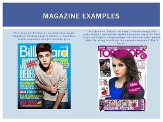 This issue of ‘Billboard’, an American music
magazine, features Justin Bieber, a Canadian
singer popular amongst teenage girls
This issue of ‘Top of the Pops’, a music magazine
published by Immediate Media Company, features Cher
Lloyd, an English singer -songwriter who became famous
after finishing fourth on the seventh series of ‘The X
Factor’
MAGAZINE EXAMPLES
 