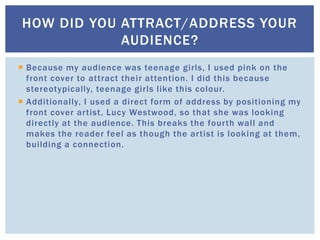  Because my audience was teenage girls, I used pink on the
front cover to attract their attention. I did this because
stereotypically, teenage girls like this colour.
 Additionally, I used a direct form of address by positioning my
front cover artist, Lucy Westwood, so that she was looking
directly at the audience. This breaks the fourth wall and
makes the reader feel as though the artist is looking at them,
building a connection.
HOW DID YOU ATTRACT/ADDRESS YOUR
AUDIENCE?
 