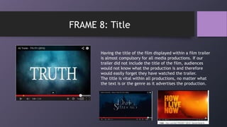 Having the title of the film displayed within a film trailer
is almost compulsory for all media productions. If our
trailer did not include the title of the film, audiences
would not know what the production is and therefore
would easily forget they have watched the trailer.
The title is vital within all productions, no matter what
the text is or the genre as it advertises the production.
FRAME 8: Title
 