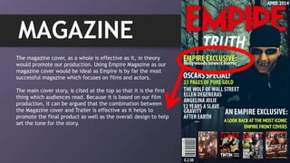 MAGAZINE
The magazine cover, as a whole is effective as it, in theory
would promote our production. Using Empire Magazine as our
magazine cover would be ideal as Empire is by far the most
successful magazine which focuses on films and actors.
The main cover story, is cited at the top so that it is the first
thing which audiences read. Because it is based on our film
production, it can be argued that the combination between
the Magazine cover and Trailer is effective as it helps to
promote the final product as well as the overall design to help
set the tone for the story.
 