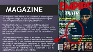 MAGAZINE
The magazine cover relates to our film trailer as the background
and foreground images are both dull therefore emphasising the
dark atmosphere which runs throughout the trailer.
We chose the background image as it suited the production
perfectly, as the main scenes within the film were shot in a forest.
It also helps to set the mood as it is foggy which connotates secrecy
and mystery, which once again conforms with the conventions of
our film trailer.
The foreground image was chosen as we wanted to portray the
characters identity so that audiences would know what to expect.
It took rather a lot of time, however we decided to try and show
the character transforming into a bat as this is a typical stereotype
of vampires. We thought the best way to do this was to create a
bat, however left the rest of the image in human form so that the
aspect of human characteristic would stay.
 