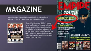 MAGAZINE
Although I am pleased with the final outcome of this
ancillary text, it could have still been improved.
Given the time and skills, I would
have preferred to include all main
characters on the magazine cover
as it helps to promote all aspects
of the film, rather than focusing on
one character, as the inside stories
then are mainly based on the actor
rather than the film.
 