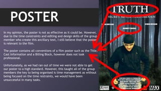 POSTER
In my opinion, the poster is not as effective as it could be. However,
due to the time constraints and editing and design skills of the group
member who create this ancillary text, I still believe that the poster
is relevant to the film.
The poster contains all conventions of a film poster such as the Title,
Cast Information and a Billing Block, however does not look
professional.
Unfortunately, as we had ran out of time we were not able to get
our poster to a high standard. However, this taught all of the group
members the key to being organised is time management as without
being focused on the time restraints, we would have been
unsuccessful in many tasks.
 