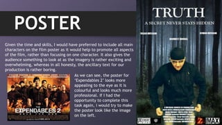 POSTER
Given the time and skills, I would have preferred to include all main
characters on the film poster as it would help to promote all aspects
of the film, rather than focusing on one character. It also gives the
audience something to look at as the imagery is rather exciting and
overwhelming, whereas in all honesty, the ancillary text for our
production is rather boring.
As we can see, the poster for
„Expendables 2‟ looks more
appealing to the eye as it is
colourful and looks much more
professional. If I had the
opportunity to complete this
task again, i would try to make
the poster look like the image
on the left.
 