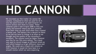 We recorded our film trailer via cannon HD
camera. Compared to what we used for AS it
was the same however we used however we
learnt various new shots to create. These
cameras came n sale in April 2008 so they are
pretty old however where the best cameras
from their time up until 2010 when Sony created
a better one. The battery life is decent on there
so we did not have to charge it as often as we
thought and the quality of the recording is
excellent. The volume could be higher however
was fine for our film once edited. The tripod
was used to record images at different levels as
well which helped us to get different views and
angles. We could use a tripod with wheels on
their however it would not have been in a
smooth motion which we were expecting.
HD CANNON
 