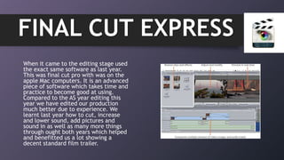 When it came to the editing stage used
the exact same software as last year.
This was final cut pro with was on the
apple Mac computers. It is an advanced
piece of software which takes time and
practice to become good at using.
Compared to the AS year editing this
year we have edited our production
much better due to experience. We
learnt last year how to cut, increase
and lower sound, add pictures and
sound in as well as many more things
through ought both years which helped
and benefitted us a lot showing a
decent standard film trailer.
FINAL CUT EXPRESS
 