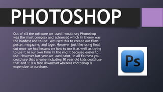 Out of all the software we used I would say Photoshop
was the most complex and advanced which in theory was
the hardest one to use. We used this to create our films
poster, magazine, and logo. However just like using final
cut once we had lessons on how to use it as well as trying
to use it in our own time in the end it because easier to
use. However last year we used paint, in all fairness you
could say that anyone including 10 year old kids could use
that and it is a free download whereas Photoshop is
expensive to purchase.
PHOTOSHOP
 