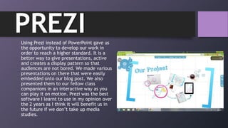 PREZIUsing Prezi instead of PowerPoint gave us
the opportunity to develop our work in
order to reach a higher standard. It is a
better way to give presentations, active
and creates a display pattern so that
audiences are not bored. We made various
presentations on there that were easily
embedded onto our blog post. We also
presented them to our fellow class
companions in an interactive way as you
can play it on motion. Prezi was the best
software I learnt to use in my opinion over
the 2 years as I think it will benefit us in
the future if we don‟t take up media
studies.
 