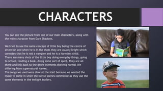 You can see the picture from one of our main characters, along with
the main character from Dark Shadows.
We tried to use the same concept of little boy being the centre of
attention and when he is in the shots they are usually bright which
connotes that he is not a vampire and he is a harmless child.
There are many shots of the little boy doing everyday things, going
to school, reading a book, doing some sort of sport. They are all
there and link back to the genre elements showing normal life
differing from supernatural names.
The songs we used were slow at the start because we wanted the
music to come in when the battle scenes commence as they use the
same elements in the twilight trailers.
CHARACTERS
 
