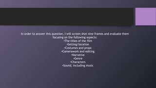 In order to answer this question, I will screen shot nine frames and evaluate them
focusing on the following aspects:
•The titles of the film
•Setting/location
•Costumes and props
•Camerawork and editing
•Narrative
•Genre
•Characters
•Sound, including music
 