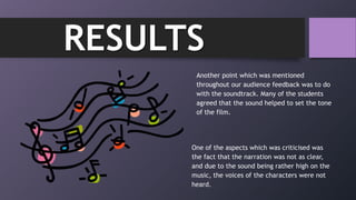 Another point which was mentioned
throughout our audience feedback was to do
with the soundtrack. Many of the students
agreed that the sound helped to set the tone
of the film.
RESULTS
One of the aspects which was criticised was
the fact that the narration was not as clear,
and due to the sound being rather high on the
music, the voices of the characters were not
heard.
 