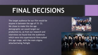 The target audience for our film would be
anyone in between the age of 15- 33.
We chose to make this the age
demographic we would target our
production to, as from our research and
interviews we found that the audiences
which were into supernatural films suited
this age range, with the main stigma
attached being Twilight
FINAL DECISIONS
 