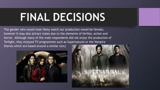 The gender who would most likely watch our production would be female,
however it may also attract males due to the elements of thriller, action and
horror. Although many of the male respondents did not enjoy the production of
Twilight, they enjoyed TV programmes such as Supernatural or the Vampire
Diaries which are based around a similar story
FINAL DECISIONS
 