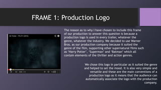 The reason as to why I have chosen to include this frame
of our production to answer this question is because a
production logo is used in every trailer, whatever the
genre, whatever the industry. We decided to use Warner
Bros. as our production company because it suited the
genre of the film, supporting other supernatural films such
as „Harry Potter‟, „Superman‟ and „Batman‟ which all
contain elements of the thriller and action genres.
FRAME 1: Production Logo
We chose this logo in particular as it suited the genre
and helped to set the mood. It is also very simple and
versatile and these are the main conventions of a
production logo as it means that the audience can
automatically associate the logo with the production
company.
 