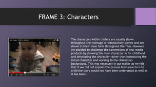 The characters within trailers are usually shown
throughout the montage or introductory scenes and are
shown in their main form throughout the film. However
we decided to challenge the conventions of real media
products by showing the main character in his childhood
and developing the character rather than introducing the
initial character and working to the characters
background. This was necessary in our trailer as we felt
that if we did not explain the process from new born to
child the story would not have been understood as well as
it has been.
FRAME 3: Characters
 