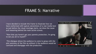 I have decided to include this frame to illustrate how we
have conformed with typical conventions of a real media text
as just before the visual montage starts, we show the cause
and reasoning behind the main action scenes.
“Now that you haven't got your parents protection, I'm going
to eat you all to myself!”
This dialogue allows the audience to come to grasp with the
plot summary of the film as without it the audience would be
confused and disengage with the production.
FRAME 5: Narrative
 