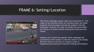 This frame challenges typical codes and conventions of film
trailer as the locations which are normally shown are rather
exquisite and extravagant drawing the audience into the
production. However we chose to include this scene within
our trailer as it builds intensity showing the lead up to the
climax.
Another way in which this specific frame challenges the
conventions of film trailers is that the camera is not steady.
We have chosen to do this as it creates a sense of
helplessness portraying the characters feeling and emotions.
FRAME 6: Setting/Location
 