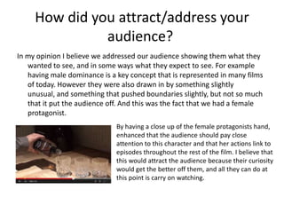 How did you attract/address your
audience?
In my opinion I believe we addressed our audience showing them what they
wanted to see, and in some ways what they expect to see. For example
having male dominance is a key concept that is represented in many films
of today. However they were also drawn in by something slightly
unusual, and something that pushed boundaries slightly, but not so much
that it put the audience off. And this was the fact that we had a female
protagonist.
By having a close up of the female protagonists hand,
enhanced that the audience should pay close
attention to this character and that her actions link to
episodes throughout the rest of the film. I believe that
this would attract the audience because their curiosity
would get the better off them, and all they can do at
this point is carry on watching.
 
