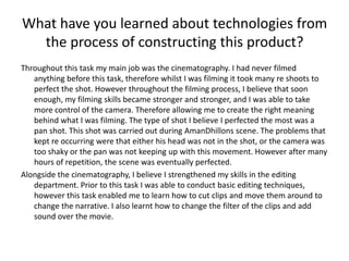 What have you learned about technologies from
the process of constructing this product?
Throughout this task my main job was the cinematography. I had never filmed
anything before this task, therefore whilst I was filming it took many re shoots to
perfect the shot. However throughout the filming process, I believe that soon
enough, my filming skills became stronger and stronger, and I was able to take
more control of the camera. Therefore allowing me to create the right meaning
behind what I was filming. The type of shot I believe I perfected the most was a
pan shot. This shot was carried out during AmanDhillons scene. The problems that
kept re occurring were that either his head was not in the shot, or the camera was
too shaky or the pan was not keeping up with this movement. However after many
hours of repetition, the scene was eventually perfected.
Alongside the cinematography, I believe I strengthened my skills in the editing
department. Prior to this task I was able to conduct basic editing techniques,
however this task enabled me to learn how to cut clips and move them around to
change the narrative. I also learnt how to change the filter of the clips and add
sound over the movie.
 