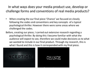 In what ways does your media product use, develop or
challenge forms and conventions of real media products?
• When creating the our final piece ‘Chance’ we focused on closely
following the codes and conventions and key concepts of a typical
psychological thriller. However there were some areas where we
challenged the codes.
Before, creating our piece, I carried out extensive research regarding a
psychological thriller. By doing this I became familiar with what the
audience will expect to see, therefore we could make decisions as to what
we wanted to include in our final product. Through my research, this is
what I found and this is how it corresponded with my final piece.
The title sequence:
 