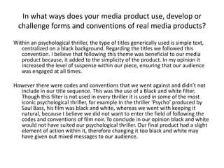 In what ways does your media product use, develop or
challenge forms and conventions of real media products?
Within an psychological thriller, the type of titles generically used is simple text,
centralized on a black background. Regarding the titles we followed this
convention. I believe that following this theme was beneficial to our media
product because, it added to the simplicity of the product. In my opinion it
increased the level of suspense within our piece, ensuring that our audience
was engaged at all times.
However there were codes and conventions that we went against and didn’t not
include in our title sequence. This was the use of a Black and white filter.
Though this filter is not used in every thriller it is used in some of the most
iconic psychological thriller, for example In the thriller ‘Psycho’ produced by
Saul Bass, his film was black and white, whereas we went with keeping it
natural, because I believe we did not want to enter the field of following the
codes and conventions of film noir. To conclude in our opinion black and white
would not have suited our psychological thriller. Our final product had a slight
element of action within it, therefore changing it too black and white may
have given out mixed messages to our audience.
 