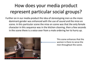 How does your media product
represent particular social groups?
Further on in our media product the idea of stereotyping men as the more
dominant gender was enhanced with the use of sound and the mice en
scene. In this particular scene the mise en scene was that the only female
character in this sequence was in the kitchen cleaning, then a few seconds
in the scene there is a voice over from a male ordering her to hurry up.
This scene enhances that the
women is there to serve the
men throughout the scene.
 