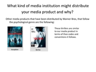What kind of media institution might distribute
your media product and why?
Other media products that have been distributed by Warner Bros, that follow
the psychological genre are the following:
These thrillers are similar
to our media product in
terms of thee codes and
conventions it follows.
 