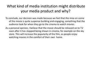 What kind of media institution might distribute
your media product and why?
To conclude, our decision was made because we feel that the mise en scene
of the movie is quite suspense building and engaging, something that the
audience look for when they go to the cinema to watch movies.
As a personal opinion, I believe that the movie should be released on to T.V
soon after it has stopped being shown in cinema, for example on the sky
store. This will increase the popularity of the film, as people enjoy
watching movies in the comfort of their own home.
 