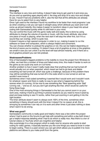 Strengths
The interface is very nice and inviting, it doesnʼt take long to get used to it and once you
do you end up spending ages playing with it, the drag and drop UI is very nice and simple
to use, I havenʼt had any problems with it, also the fact that all the attributes are already
there for you to select from is very helpful.
Once I get used to the interface I found my workﬂow to be faster than most programs I use
as when creating a rule you can type in straight away which attribute you want and it will
come up almost instantly, this makes it easier to transform ideas in your head into actual
coding with Gamesalad quickly while itʼs still fresh in your mind.
You can control the music with the game really well and easily, this is done by using
attributes to change the volume of sounds or music, with the music attribute, also when
one piece of music is playing, when the next start it will stop the other ﬁrst, but if itʼs a
sound they can overlap, which is quite nice.
It doesnʼt require a high speced computer in order to run, making it easier to run the
software on lower end computers, which is always helpful and convenient.
You can choose whether to preload the graphics or not, this can be helpful depending on
the kind of scene youʼre creating, if it doesnʼt have a lot of graphics at once or the graphics
are small in size you can untick it so the level will load almost instantly, and if there are a
lot of graphics present you can tick preload.
Weaknesses/Problems
One of Gamesaladʼs biggest problems is the inability to move the project from Windows to
a Mac, we tried this a number of times and failed every time, this made it harder to work on
the game as we could only work on it at home.
Another problem is how it wasnʼt really made clear that anything that we had turned off
would actually turn on when exported, which meant we had to go back and delete
everything we had turned off, which was quite a challenge, because of this problem there
may still be something that was turned off in the code which is now turned on and we
wouldnʼt even know it.
Sometimes when I had coded something it seemed like it would work and it wouldnʼt work
for whatever reason and there is really no way to see what is happening behind the
scenes when itʼs running, itʼd be nice to see something like “Now spawning actor ʻBallʼ
running rule...” and so on, but you donʼt get anything like that, which would be useful for
ﬁxing these bugs.
One of the most annoying things in Gamesalad is the fact you cannot zoom in on your
work area, making it hard to put thing in precise locations as you need to move it pixel by
pixel and keep testing to see if it works, rather than just zooming in and getting it into the
right location.
The timer attribute doesnʼt seem to always work 100% of the time, sometimes when
something in theory should work with the timer it doesnʼt for no reason at all, this is
annoying as sometimes I can rely on it to work and other times it just does nothing or does
what I want it to do wrong.
What was good?
Gamesaladʼs community is really good and helpful, there was a few within the project
where I had to post on the forums to get help with something and within a day both times I
got a helpful response detailing what I had to do which is really nice. Also there is a ton of
tutorial videos on YouTube which are insightful and helpful.
Also surprisingly it is a free program which is really nice for anyone who wants to start
coding for video games, it basically teaches you the core things you need to know in order
to begin coding. There is a paid version you can get which allows you to publish it to more
platforms and allows to you make proﬁt from the game.
Gamesalad Evaluation
 
