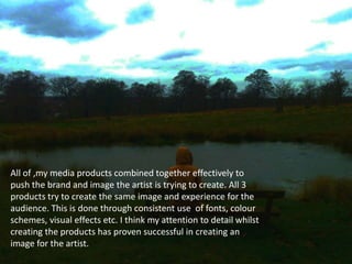 All of ,my media products combined together effectively to
push the brand and image the artist is trying to create. All 3
products try to create the same image and experience for the
audience. This is done through consistent use of fonts, colour
schemes, visual effects etc. I think my attention to detail whilst
creating the products has proven successful in creating an
image for the artist.
 