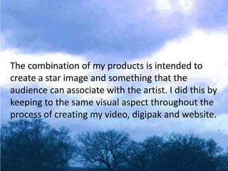 The combination of my products is intended to
create a star image and something that the
audience can associate with the artist. I did this by
keeping to the same visual aspect throughout the
process of creating my video, digipak and website.
 