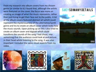 From my research into album covers from my chosen
genre (or similar to it) I found that, although the artists
were featured on the cover, the focus was more on
creating an image of what the music represents, rather
than just trying to get their face out to the public. A lot
of the album covers featured abstract art which could
represent the mysteriousness of the alternative/synth
genre and try to create an album cover which looks how
the music sounds. Upon picking up on this I also tried to
create an album cover and digipak which could
transform the sounds of the song I had chose, into
something that the audience could look at and picture
in their head whilst listening to the song. It was also
important I included the same visual aspects from my
video.
 