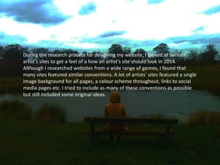 During the research process for designing my website, I looked at various
artist’s sites to get a feel of a how an artist’s site should look in 2014.
Although I researched websites from a wide range of genres, I found that
many sites featured similar conventions. A lot of artists’ sites featured a single
image background for all pages, a colour scheme throughout, links to social
media pages etc. I tried to include as many of these conventions as possible
but still included some original ideas.
 