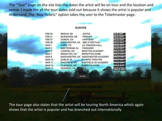 The “Tour” page on the site lists the dates the artist will be on tour and the location and
venue. I made the all the tour dates sold out because it shows the artist is popular and
in demand. The “Buy Tickets” option takes the user to the Ticketmaster page.
The tour page also states that the artist will be touring North America which again
shows that the artist is popular and has branched out internationally
 