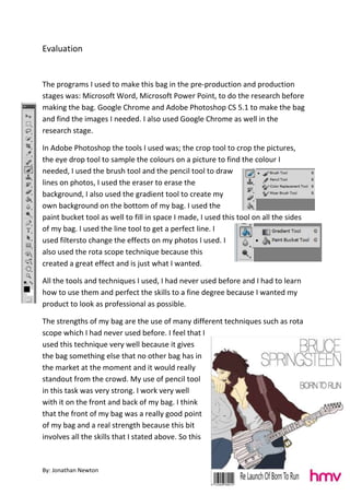 By: Jonathan Newton
Evaluation
The programs I used to make this bag in the pre-production and production
stages was: Microsoft Word, Microsoft Power Point, to do the research before
making the bag. Google Chrome and Adobe Photoshop CS 5.1 to make the bag
and find the images I needed. I also used Google Chrome as well in the
research stage.
In Adobe Photoshop the tools I used was; the crop tool to crop the pictures,
the eye drop tool to sample the colours on a picture to find the colour I
needed, I used the brush tool and the pencil tool to draw
lines on photos, I used the eraser to erase the
background, I also used the gradient tool to create my
own background on the bottom of my bag. I used the
paint bucket tool as well to fill in space I made, I used this tool on all the sides
of my bag. I used the line tool to get a perfect line. I
used filtersto change the effects on my photos I used. I
also used the rota scope technique because this
created a great effect and is just what I wanted.
All the tools and techniques I used, I had never used before and I had to learn
how to use them and perfect the skills to a fine degree because I wanted my
product to look as professional as possible.
The strengths of my bag are the use of many different techniques such as rota
scope which I had never used before. I feel that I
used this technique very well because it gives
the bag something else that no other bag has in
the market at the moment and it would really
standout from the crowd. My use of pencil tool
in this task was very strong. I work very well
with it on the front and back of my bag. I think
that the front of my bag was a really good point
of my bag and a real strength because this bit
involves all the skills that I stated above. So this
 