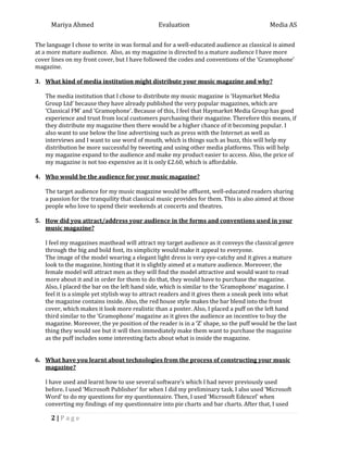 Mariya Ahmed Evaluation Media AS
2 | P a g e
The language I chose to write in was formal and for a well-educated audience as classical is aimed
at a more mature audience. Also, as my magazine is directed to a mature audience I have more
cover lines on my front cover, but I have followed the codes and conventions of the ‘Gramophone’
magazine.
3. What kind of media institution might distribute your music magazine and why?
The media institution that I chose to distribute my music magazine is ‘Haymarket Media
Group Ltd’ because they have already published the very popular magazines, which are
‘Classical FM’ and ‘Gramophone’. Because of this, I feel that Haymarket Media Group has good
experience and trust from local customers purchasing their magazine. Therefore this means, if
they distribute my magazine then there would be a higher chance of it becoming popular. I
also want to use below the line advertising such as press with the Internet as well as
interviews and I want to use word of mouth, which is things such as buzz, this will help my
distribution be more successful by tweeting and using other media platforms. This will help
my magazine expand to the audience and make my product easier to access. Also, the price of
my magazine is not too expensive as it is only £2.60, which is affordable.
4. Who would be the audience for your music magazine?
The target audience for my music magazine would be affluent, well-educated readers sharing
a passion for the tranquility that classical music provides for them. This is also aimed at those
people who love to spend their weekends at concerts and theatres.
5. How did you attract/address your audience in the forms and conventions used in your
music magazine?
I feel my magazines masthead will attract my target audience as it conveys the classical genre
through the big and bold font, its simplicity would make it appeal to everyone.
The image of the model wearing a elegant light dress is very eye-catchy and it gives a mature
look to the magazine, hinting that it is slightly aimed at a mature audience. Moreover, the
female model will attract men as they will find the model attractive and would want to read
more about it and in order for them to do that, they would have to purchase the magazine.
Also, I placed the bar on the left hand side, which is similar to the ‘Gramophone’ magazine. I
feel it is a simple yet stylish way to attract readers and it gives them a sneak peek into what
the magazine contains inside. Also, the red house style makes the bar blend into the front
cover, which makes it look more realistic than a poster. Also, I placed a puff on the left hand
third similar to the ‘Gramophone’ magazine as it gives the audience an incentive to buy the
magazine. Moreover, the ye position of the reader is in a ‘Z’ shape, so the puff would be the last
thing they would see but it will then immediately make them want to purchase the magazine
as the puff includes some interesting facts about what is inside the magazine.
6. What have you learnt about technologies from the process of constructing your music
magazine?
I have used and learnt how to use several software’s which I had never previously used
before. I used ‘Microsoft Publisher’ for when I did my preliminary task. I also used ‘Microsoft
Word’ to do my questions for my questionnaire. Then, I used ‘Microsoft Edexcel’ when
converting my findings of my questionnaire into pie charts and bar charts. After that, I used
 