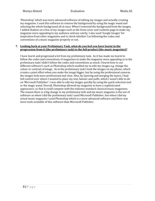 Mariya Ahmed Evaluation Media AS
3 | P a g e
‘Photoshop’ which was more advanced software of editing my images and actually creating
my magazine. I used this software to remove the background by using the magic wand and
selecting the whole background all at once. When I removed the background from the images,
I added shadow on a few of my images such as the front cover and contents page to make my
magazine more appealing to my audience and eye catchy. I also used ‘Google Images’ for
inspiration from other magazines and to check whether I as following the codes and
conventions of a music magazine properly or not.
7. Looking back at your Preliminary Task, what do you feel you have learnt in the
progression from it (the preliminary task) to the full product (the music magazine)?
I have learnt and progressed a lot from my preliminary task. As it has made me learnt to
follow the codes and conventions of magazines to make the magazine more appealing as in the
preliminary task I didn’t follow the codes and conventions as much. I learnt how to use
different software’s such as Photoshop which enabled me to edit my images e.g. change the
colour or contrast of image. As in the preliminary task I took the images on my phone, which
creates a pixel effect when you make the image bigger, but by using the professional cameras
the images look more professional and clear. Also, by layering and merging the layers, I had
full control over where I wanted to place my text, banner and puffs, which I wasn’t able to do
on ‘Microsoft Publisher’. I was able to edit my images quickly by using the quick selection tool
or the magic wand. Overall, Photoshop allowed my magazine to have a sophisticated
appearance, so that it could compete with the industry standard classical music magazines.
The reason there is a big change in my preliminary task and my music magazine is the use of
software as when I did the preliminary task I used Microsoft Publisher, but when I did my
actual music magazine I used Photoshop which is a more advanced software and there was
more tools available of this software than Microsoft Publisher.
 