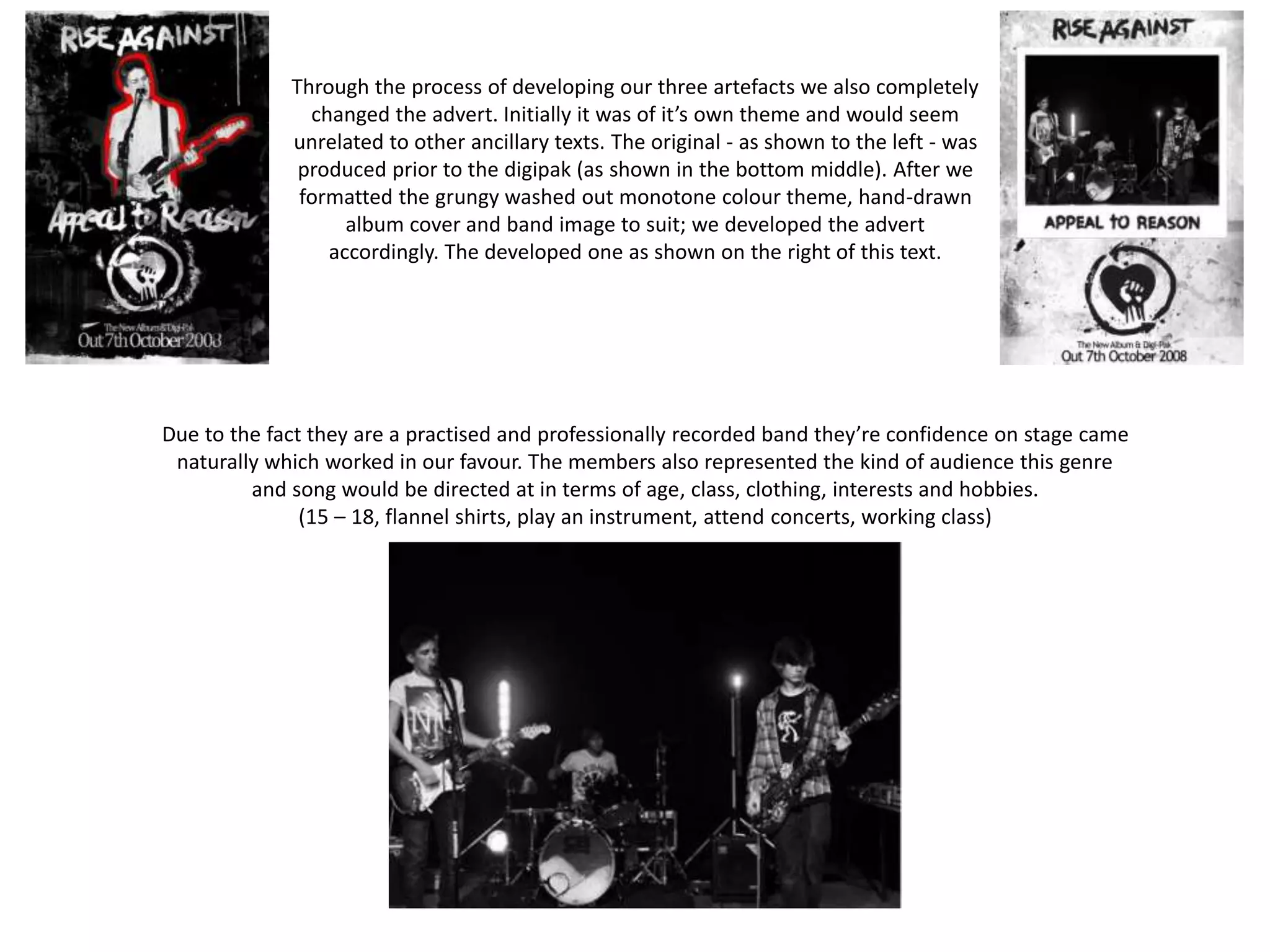 Due to the fact they are a practised and professionally recorded band they’re confidence on stage came
naturally which worked in our favour. The members also represented the kind of audience this genre
and song would be directed at in terms of age, class, clothing, interests and hobbies.
(15 – 18, flannel shirts, play an instrument, attend concerts, working class)
Through the process of developing our three artefacts we also completely
changed the advert. Initially it was of it’s own theme and would seem
unrelated to other ancillary texts. The original - as shown to the left - was
produced prior to the digipak (as shown in the bottom middle). After we
formatted the grungy washed out monotone colour theme, hand-drawn
album cover and band image to suit; we developed the advert
accordingly. The developed one as shown on the right of this text.
 
