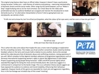 “It kills me not to know his, but I’ve all but just forgotten, what the colour of her eyes were, and her scars or how she got them”
*
“So tell me now
If this ain't love then how do we get out?”
This is when the idea came about that maybe this was a mans note of apology or explanation
for the unravelling narrative. This makes use of yet another convention dually noted by Andrew
Goodwin where in the lyrics and visuals hold a relation to one another. And so the concept
behind this video became that of domestic abuse and conflicting emotions, raising awareness if
you will. Which complies to Rise Against members advocacy of progressive organizations such as
Amnesty International (supporting women's rights in places like Afghanistan) It Gets Better
Project (supporting young people being harassed - LGBT) and PETA (animal rights) which
awarded Rise Against for being the most animal friendly band. We could also suggest it is
controversial in comparison to the bands image. This is as cultivation theory would suggest we
have exposed the audience to violence and moral instability, influencing their behaviour
negatively. However bands of this genre are reputable for mosh pits and aggression regardless,
thus in the live footage we included clips of the crowd ‘moshing’.
The original song Saviour does have an official video, however it doesn’t have a particularly
strong narrative. Unlike ours – with themes of violence and jealousy – exercising intertextuality
of domestic drama and the social media. Other songs by this band however, such as “Make it
Stop” target bullying and so are far more emotive. Our initial ideas for the video were
predictable but due to audience feedback we scrapped and rewrote the storyboards to meet
demands (such as “an alternative interpretation of lyrics”) And so going back over our
storyboards; we started a fresh.
 