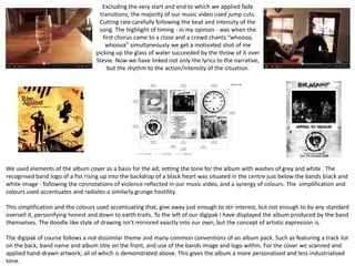 Excluding the very start and end to which we applied fade
transitions; the majority of our music video used jump cuts.
Cutting rate carefully following the beat and intensity of the
song. The highlight of timing - in my opinion - was when the
first chorus came to a close and a crowd chants “whoooa,
whoooa” simultaneously we get a motivated shot of me
picking up the glass of water succeeded by the throw of it over
Stevie. Now we have linked not only the lyrics to the narrative,
but the rhythm to the action/intensity of the situation.
We used elements of the album cover as a basis for the ad; setting the tone for the album with washes of grey and white . The
recognised band logo of a fist rising up into the backdrop of a black heart was situated in the centre just below the bands black and
white image - following the connotations of violence reflected in our music video, and a synergy of colours. The simplification and
colours used accentuates and radiates a similarly grunge hostility.
This simplification and the colours used accentuating that, give away just enough to stir interest, but not enough to by any standard
oversell it, personifying honest and down to earth traits. To the left of our digipak I have displayed the album produced by the band
themselves. The doodle like style of drawing isn’t mirrored exactly into our own; but the concept of artistic expression is.
The digipak of course follows a not dissimilar theme and many common conventions of an album pack. Such as featuring a track list
on the back, band name and album title on the front, and use of the bands image and logo within. For the cover we scanned and
applied hand-drawn artwork; all of which is demonstrated above. This gives the album a more personalised and less industrialised
tone.
 