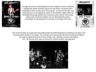 Due to the fact they are a practised and professionally recorded band they’re confidence on stage came
naturally which worked in our favour. The members also represented the kind of audience this genre
and song would be directed at in terms of age, class, clothing, interests and hobbies.
(15 – 18, flannel shirts, play an instrument, attend concerts, working class)
Through the process of developing our three artefacts we also completely
changed the advert. Initially it was of it’s own theme and would seem
unrelated to other ancillary texts. The original - as shown to the left - was
produced prior to the digipak (as shown in the bottom middle). After we
formatted the grungy washed out monotone colour theme, hand-drawn
album cover and band image to suit; we developed the advert
accordingly. The developed one as shown on the right of this text.
 