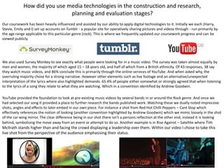 How did you use media technologies in the construction and research,
planning and evaluation stages?
Our coursework has been heavily influenced and assisted by our ability to apply digital technologies to it. Initially we each (Harry,
Stevie, Emily and I) set up accounts on Tumblr - a popular site for operatively sharing pictures and videos through - run primarily by
the age range applicable to this particular genre (rock). This is where we frequently updated our coursework progress and can be
viewed publicly.
We also used Survey Monkey to see exactly what people were looking for in a music video. The survey was taken almost equally by
men and women, the majority of which aged 15 – 18 years old, and half of which from a British ethnicity. Of 43 responses, 38 say
they watch music videos, and 86% conclude this is primarily through the online services of YouTube. And when asked why, the
overruling majority chose for a strong narrative. However other elements such as live footage and an alternative/unexpected
interpretation of the lyrics where also highlighted demands. 65.4% of people either somewhat or strongly agreed that when listening
to the lyrics of a song they relate to what they are watching. Which in a convention identified by Andrew Goodwin.
YouTube provided the foundation to look at pre-existing music videos by several bands in or around the Rock genre. And once we
had selected our song it provided a place to further research the bands published work. Watching these we dually noted impressive
shots, angles and effects to later embed in our own piece. For instance a shot from Red Hot Chilli Peppers – Cant Stop which
effectively references the notion of looking (another convention highlighted by Andrew Goodwin) which we mimic loosely in the shot
of the car wing mirror. The clear difference being in our shot there isn’t a persons reflection at the other end, instead it is looking
behind, symbolising the move away from an event or attempt to do so. Another example is in Rise Against – Satellite where Tim
McIlrath stands higher than and facing the crowd displaying a leadership over them. Within our video I chose to take this
live shot from the perspective of the audience emphasising their status.
 